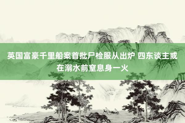 英国富豪千里船案首批尸检服从出炉 四东谈主或在溺水前窒息身一火