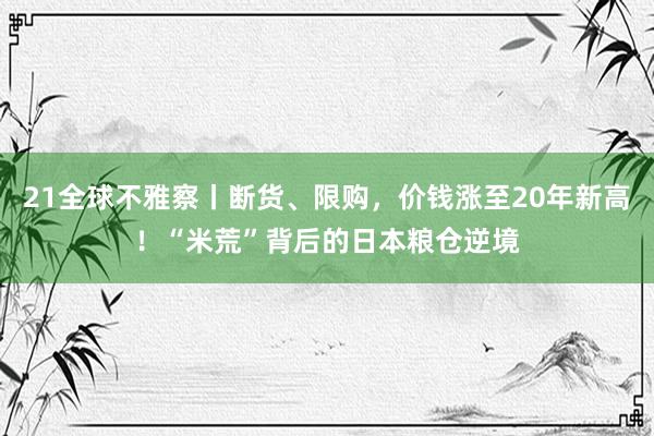 21全球不雅察丨断货、限购，价钱涨至20年新高！“米荒”背后的日本粮仓逆境