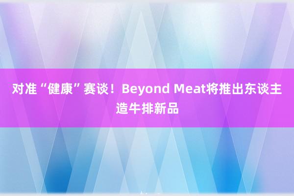 对准“健康”赛谈！Beyond Meat将推出东谈主造牛排新品