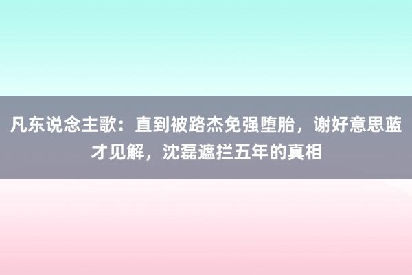 凡东说念主歌：直到被路杰免强堕胎，谢好意思蓝才见解，沈磊遮拦五年的真相