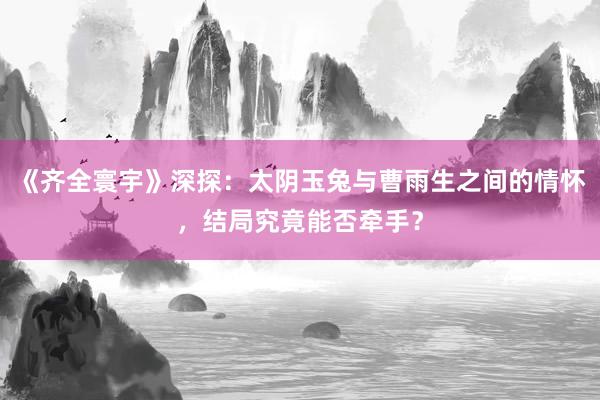 《齐全寰宇》深探：太阴玉兔与曹雨生之间的情怀，结局究竟能否牵手？