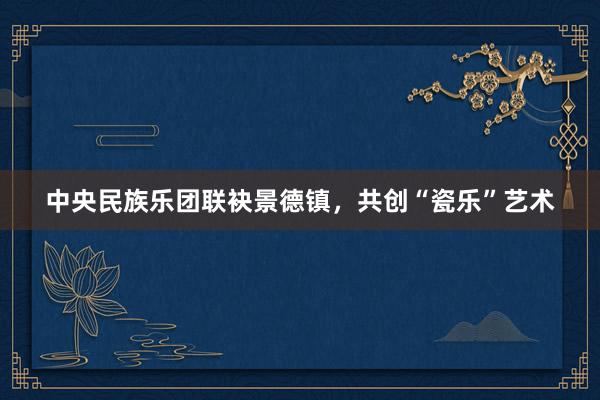 中央民族乐团联袂景德镇，共创“瓷乐”艺术