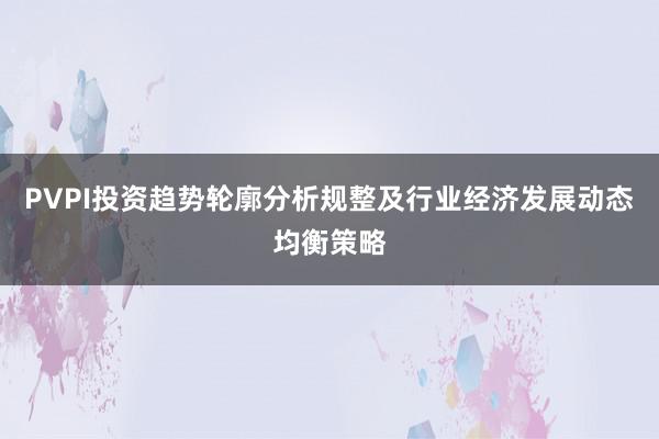 PVPI投资趋势轮廓分析规整及行业经济发展动态均衡策略