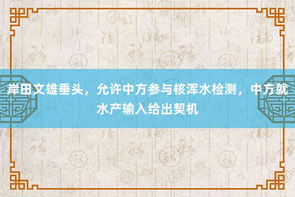 岸田文雄垂头，允许中方参与核浑水检测，中方就水产输入给出契机