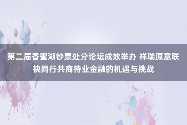 第二届香蜜湖钞票处分论坛成效举办 祥瑞原意联袂同行共商待业金融的机遇与挑战