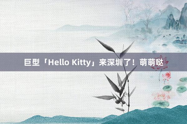 巨型「Hello Kitty」来深圳了！萌萌哒