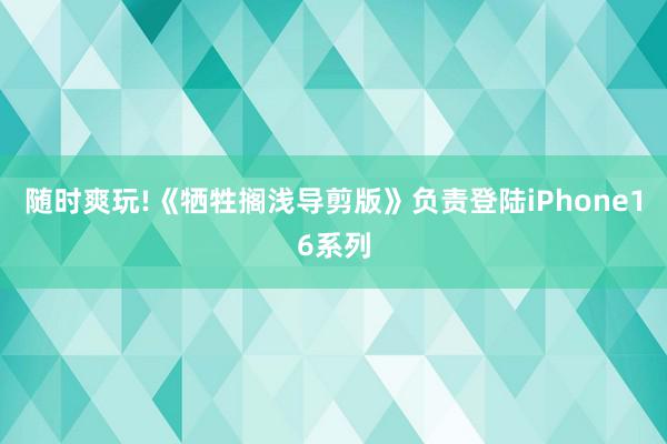 随时爽玩!《牺牲搁浅导剪版》负责登陆iPhone16系列